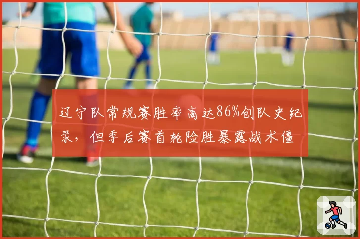辽宁队常规赛胜率高达86%创队史纪录，但季后赛首轮险胜暴露战术僵化