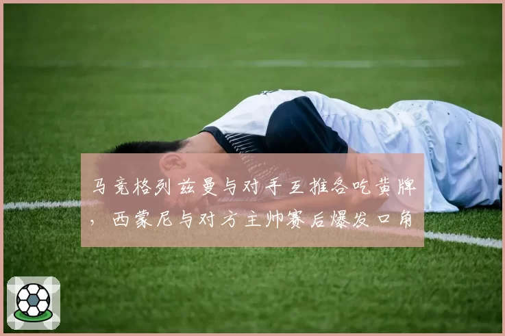 马竞格列兹曼与对手互推各吃黄牌，西蒙尼与对方主帅赛后爆发口角